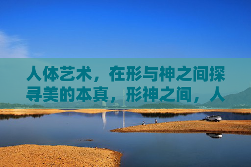 人体艺术,在形与神之间探寻美的本真,形神之间,人体艺术的美之本真 人体艺术,在形与神之间探寻美的本真,形神之间,人体艺术的美之本真