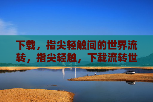 下载,指尖轻触间的世界流转,指尖轻触,下载流转世界 下载,指尖轻触间的世界流转,指尖轻触,下载流转世界
