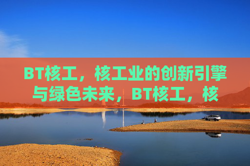 BT核工,核工业的创新引擎与绿色未来,BT核工,核工业的创新引擎与绿色未来 BT核工,核工业的创新引擎与绿色未来,BT核工,核工业的创新引擎与绿色未来