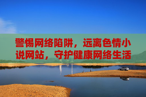 警惕网络陷阱,远离色情小说网站,守护健康网络生活,警惕色情小说陷阱,守护健康网络生活 警惕网络陷阱,远离色情小说网站,守护健康网络生活,警惕色情小说陷阱,守护健康网络生活