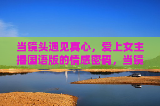 当镜头遇见真心，爱上女主播国语版的情感密码，当镜头遇见真心，女主播国语版情感密码