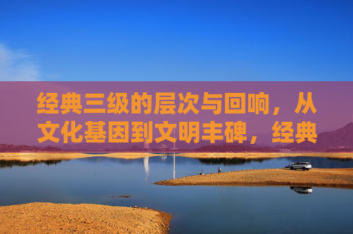 经典三级的层次与回响,从文化基因到文明丰碑,经典三级的层次回响,文化基因铸就文明丰碑 经典三级的层次与回响,从文化基因到文明丰碑,经典三级的层次回响,文化基因铸就文明丰碑