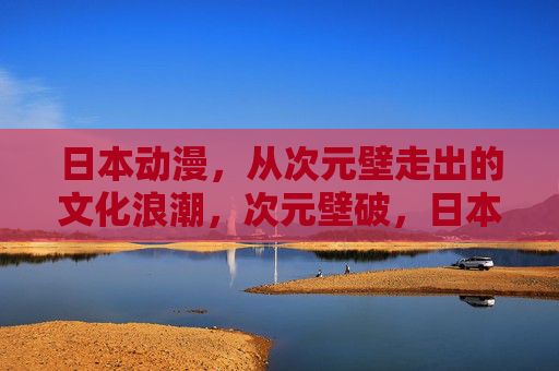 日本动漫,从次元壁走出的文化浪潮,次元壁破,日本动漫的文化浪潮 日本动漫,从次元壁走出的文化浪潮,次元壁破,日本动漫的文化浪潮