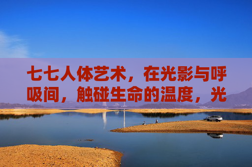 七七人体艺术,在光影与呼吸间,触碰生命的温度,光影呼吸间,触碰生命温度——七七人体艺术 七七人体艺术,在光影与呼吸间,触碰生命的温度,光影呼吸间,触碰生命温度——七七人体艺术