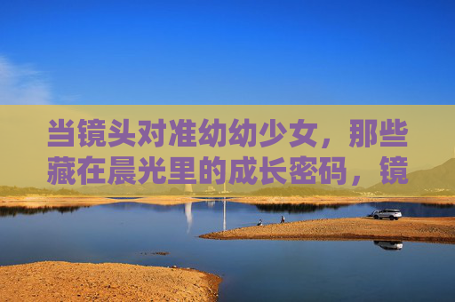 当镜头对准幼幼少女,那些藏在晨光里的成长密码,镜头下的晨光,少女成长密码 当镜头对准幼幼少女,那些藏在晨光里的成长密码,镜头下的晨光,少女成长密码