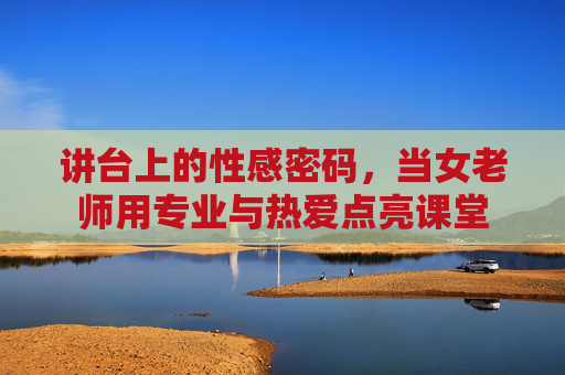 讲台上的性感密码,当女老师用专业与热爱点亮课堂 讲台上的性感密码,当女老师用专业与热爱点亮课堂
