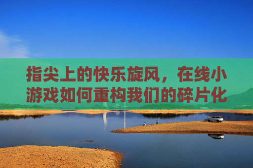 指尖上的快乐旋风，在线小游戏如何重构我们的碎片化时光，在线小游戏重构碎片化时光的快乐