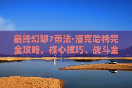 最终幻想7蒂法·洛克哈特完全攻略,核心技巧、战斗全解析与培养指南 最终幻想7蒂法·洛克哈特完全攻略,核心技巧、战斗全解析与培养指南