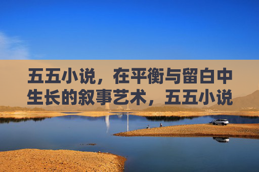 五五小说,在平衡与留白中生长的叙事艺术,五五小说,平衡与留白的叙事艺术生长 五五小说,在平衡与留白中生长的叙事艺术,五五小说,平衡与留白的叙事艺术生长