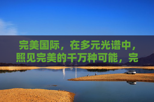 完美国际,在多元光谱中,照见完美的千万种可能,完美国际,多元光谱照见千万种完美 完美国际,在多元光谱中,照见完美的千万种可能,完美国际,多元光谱照见千万种完美