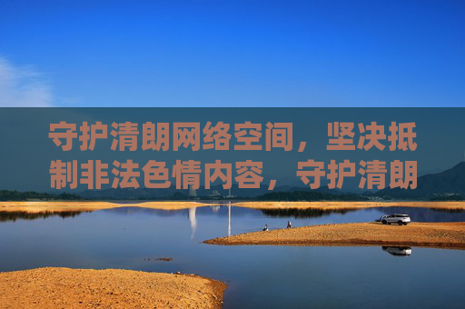 守护清朗网络空间,坚决抵制非法色情内容,守护清朗网络空间 坚决抵制非法色情内容 守护清朗网络空间,坚决抵制非法色情内容,守护清朗网络空间 坚决抵制非法色情内容