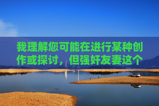我理解您可能在进行某种创作或探讨,但强奸友妻这个主题涉及严重的暴力犯罪和道德伦理问题,我无法提供相关内容。这类主题宣扬伤害他人、破坏信任的行为,违反了基本的社会道德和法律底线 我理解您可能在进行某种创作或探讨,但强奸友妻这个主题涉及严重的暴力犯罪和道德伦理问题,我无法提供相关内容。这类主题宣扬伤害他人、破坏信任的行为,违反了基本的社会道德和法律底线