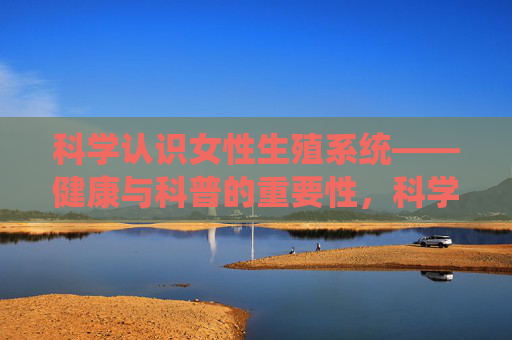 科学认识女性生殖系统——健康与科普的重要性，科学认知女性生殖系统，健康与科普的重要性