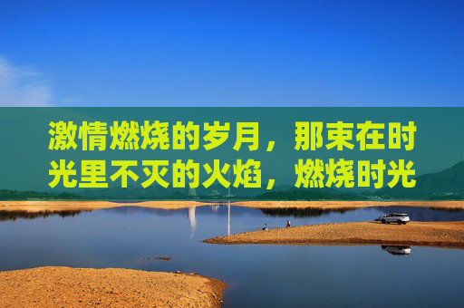 激情燃烧的岁月，那束在时光里不灭的火焰，燃烧时光的不灭火焰