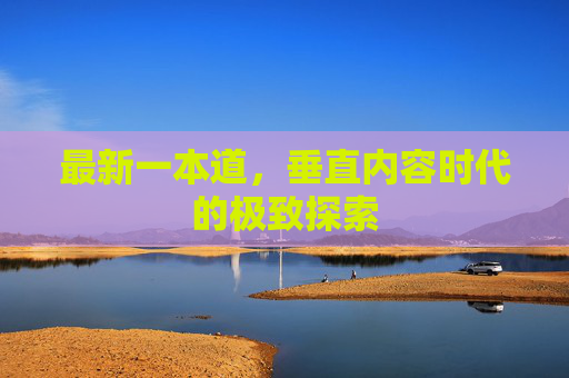 最新一本道,垂直内容时代的极致探索 最新一本道,垂直内容时代的极致探索