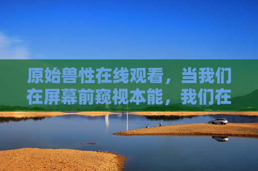 原始兽性在线观看,当我们在屏幕前窥视本能,我们在寻找什么?窥视原始兽性,屏幕前,我们在寻找什么? 原始兽性在线观看,当我们在屏幕前窥视本能,我们在寻找什么?窥视原始兽性,屏幕前,我们在寻找什么?
