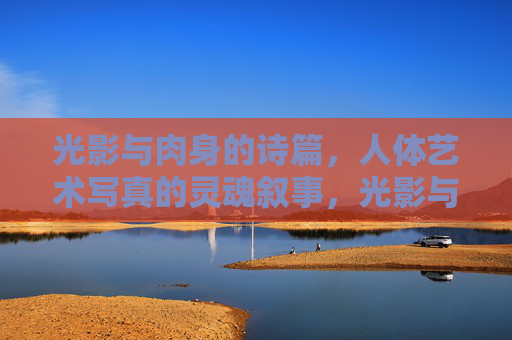 光影与肉身的诗篇，人体艺术写真的灵魂叙事，光影与肉身的诗篇，人体艺术写真的灵魂叙事
