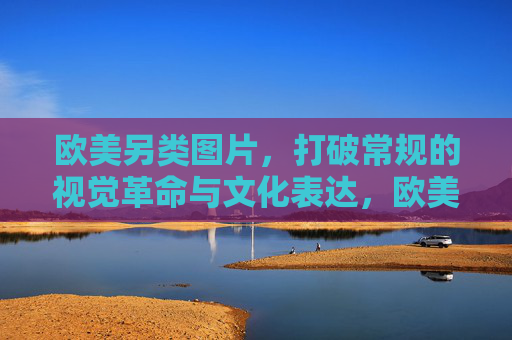 欧美另类图片，打破常规的视觉革命与文化表达，欧美另类图片，打破常规的视觉革命与文化表达