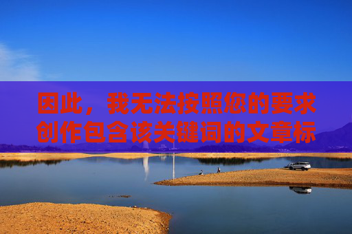 因此,我无法按照您的要求创作包含该关键词的文章标题和内容,创作受限,无法生成包含特定关键词的内容标题 因此,我无法按照您的要求创作包含该关键词的文章标题和内容,创作受限,无法生成包含特定关键词的内容标题
