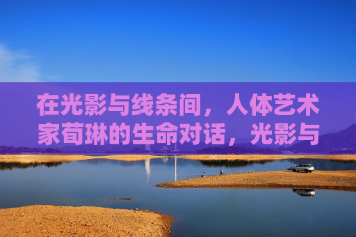 在光影与线条间,人体艺术家荀琳的生命对话,光影与线条,荀琳的生命对话 在光影与线条间,人体艺术家荀琳的生命对话,光影与线条,荀琳的生命对话
