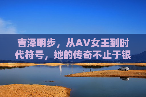 吉泽明步,从AV女王到时代符号,她的传奇不止于银幕 吉泽明步,从AV女王到时代符号,她的传奇不止于银幕