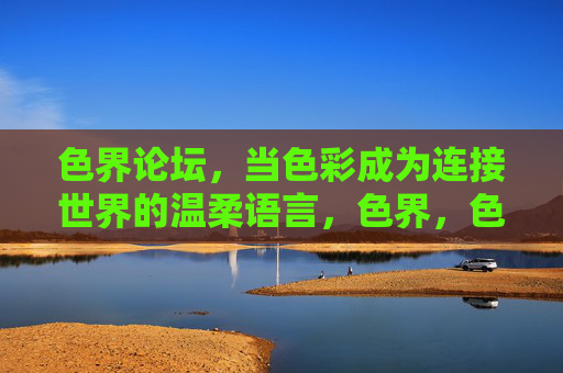 色界论坛，当色彩成为连接世界的温柔语言，色界，色彩连接世界的温柔语言