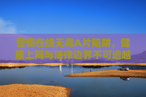 警惕在线无毒A片陷阱,健康上网与法律边界不可逾越,警惕在线无毒A片陷阱,健康上网与法律边界不容逾越 警惕在线无毒A片陷阱,健康上网与法律边界不可逾越,警惕在线无毒A片陷阱,健康上网与法律边界不容逾越