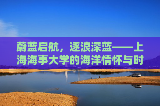 蔚蓝启航，逐浪深蓝——上海海事大学的海洋情怀与时代担当，蔚蓝逐浪担使命，上海海事大学的海洋情怀与时代担当