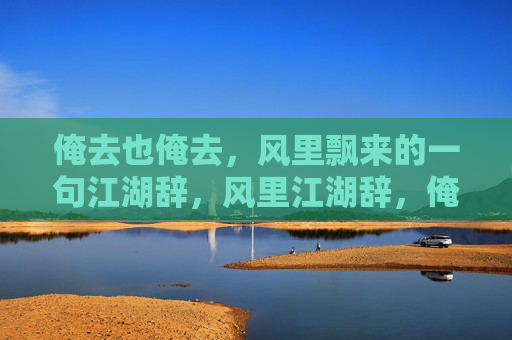 俺去也俺去,风里飘来的一句江湖辞,风里江湖辞,俺去也 俺去也俺去,风里飘来的一句江湖辞,风里江湖辞,俺去也