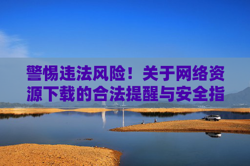警惕违法风险！关于网络资源下载的合法提醒与安全指南，警惕违法风险！网络资源下载合法提醒与安全指南
