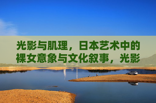光影与肌理，日本艺术中的裸女意象与文化叙事，光影肌理间，日本艺术裸女意象的文化叙事