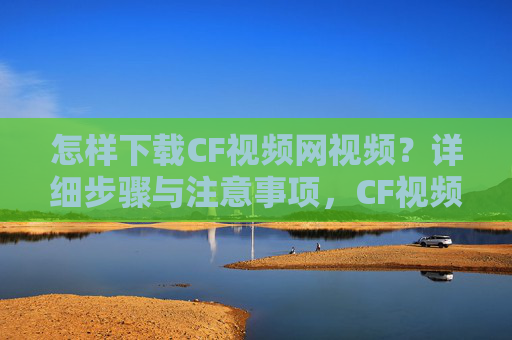 怎样下载CF视频网视频?详细步骤与注意事项,CF视频网视频下载指南,详细步骤与注意事项 怎样下载CF视频网视频?详细步骤与注意事项,CF视频网视频下载指南,详细步骤与注意事项