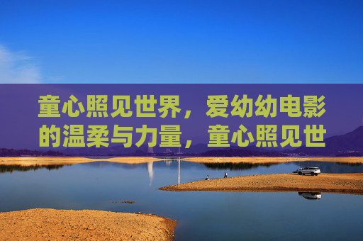 童心照见世界,爱幼幼电影的温柔与力量,童心照见世界,爱幼幼电影的温柔力量 童心照见世界,爱幼幼电影的温柔与力量,童心照见世界,爱幼幼电影的温柔力量