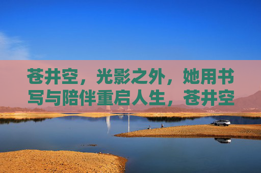 苍井空,光影之外,她用书写与陪伴重启人生,苍井空,光影之外,书写陪伴重启人生 苍井空,光影之外,她用书写与陪伴重启人生,苍井空,光影之外,书写陪伴重启人生