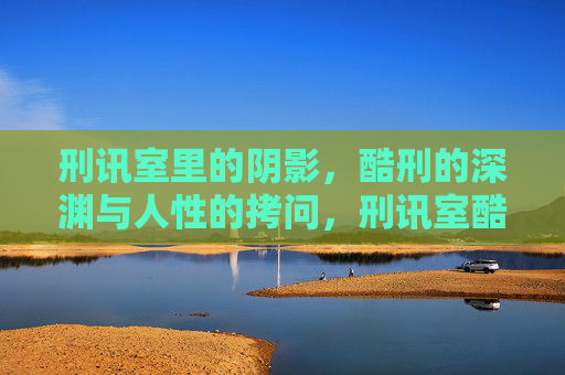 刑讯室里的阴影,酷刑的深渊与人性的拷问,刑讯室酷刑深渊,人性拷问 刑讯室里的阴影,酷刑的深渊与人性的拷问,刑讯室酷刑深渊,人性拷问
