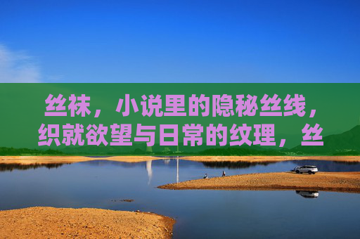 丝袜,小说里的隐秘丝线,织就欲望与日常的纹理,丝袜,隐秘丝线织欲望与日常纹理 丝袜,小说里的隐秘丝线,织就欲望与日常的纹理,丝袜,隐秘丝线织欲望与日常纹理