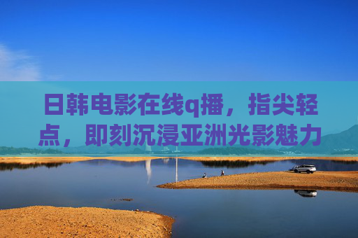 日韩电影在线q播,指尖轻点,即刻沉浸亚洲光影魅力,日韩电影在线q播,指尖轻点沉浸亚洲光影 日韩电影在线q播,指尖轻点,即刻沉浸亚洲光影魅力,日韩电影在线q播,指尖轻点沉浸亚洲光影
