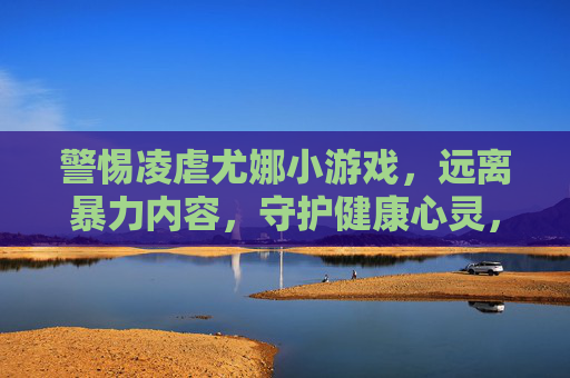 警惕凌虐尤娜小游戏,远离暴力内容,守护健康心灵,警惕凌虐尤娜小游戏,守护健康心灵 警惕凌虐尤娜小游戏,远离暴力内容,守护健康心灵,警惕凌虐尤娜小游戏,守护健康心灵