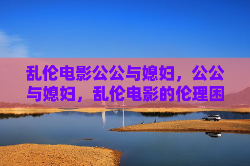 乱伦电影公公与媳妇，公公与媳妇，乱伦电影的伦理困境