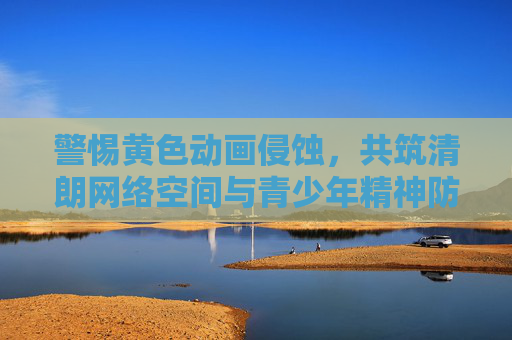 警惕黄色动画侵蚀,共筑清朗网络空间与青少年精神防线,警惕黄色动画侵蚀,共筑青少年精神防线与清朗网络空间 警惕黄色动画侵蚀,共筑清朗网络空间与青少年精神防线,警惕黄色动画侵蚀,共筑青少年精神防线与清朗网络空间