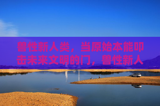 兽性新人类,当原始本能叩击未来文明的门,兽性新人类,原始本能叩击未来文明 兽性新人类,当原始本能叩击未来文明的门,兽性新人类,原始本能叩击未来文明
