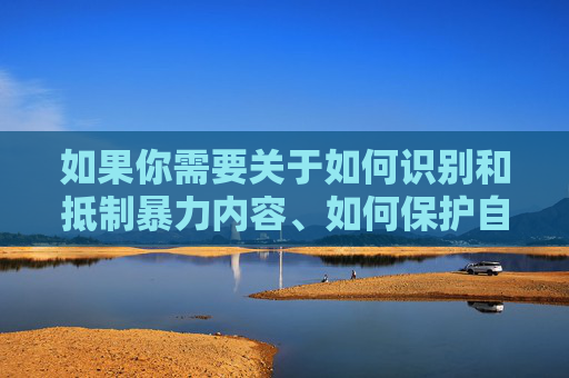 如果你需要关于如何识别和抵制暴力内容、如何保护自身权益、或如何参与构建平等社会的信息,我很乐意提供帮助。让我们共同维护一个安全、文明、尊重他人的网络环境和社会氛围,抵制暴力守护权益 共筑文明平等社会 如果你需要关于如何识别和抵制暴力内容、如何保护自身权益、或如何参与构建平等社会的信息,我很乐意提供帮助。让我们共同维护一个安全、文明、尊重他人的网络环境和社会氛围,抵制暴力守护权益 共筑文明平等社会