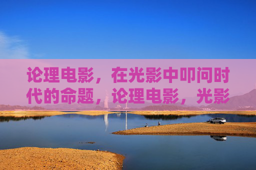 论理电影,在光影中叩问时代的命题,论理电影,光影叩问时代命题 论理电影,在光影中叩问时代的命题,论理电影,光影叩问时代命题