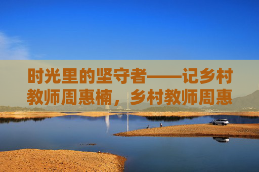 时光里的坚守者——记乡村教师周惠楠,乡村教师周惠楠,时光里的坚守者 时光里的坚守者——记乡村教师周惠楠,乡村教师周惠楠,时光里的坚守者