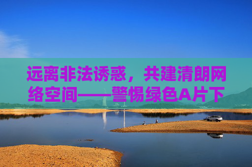 远离非法诱惑,共建清朗网络空间——警惕绿色A片下载的陷阱与危害,警惕绿色A片非法陷阱,共建清朗网络空间 远离非法诱惑,共建清朗网络空间——警惕绿色A片下载的陷阱与危害,警惕绿色A片非法陷阱,共建清朗网络空间