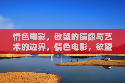 情色电影,欲望的镜像与艺术的边界,情色电影,欲望镜像与艺术边界 情色电影,欲望的镜像与艺术的边界,情色电影,欲望镜像与艺术边界