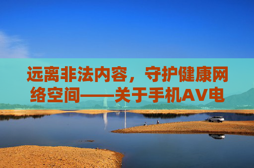 远离非法内容,守护健康网络空间——关于手机AV电影免费下载的警示 远离非法内容,守护健康网络空间——关于手机AV电影免费下载的警示