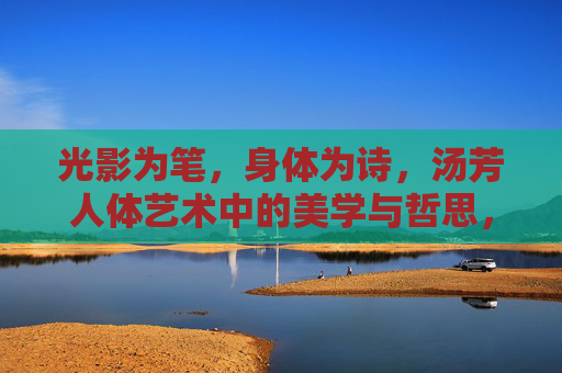 光影为笔，身体为诗，汤芳人体艺术中的美学与哲思，光影织诗，身体载道，汤芳人体艺术的美学哲思