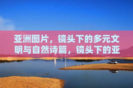 亚洲图片，镜头下的多元文明与自然诗篇，镜头下的亚洲，多元文明与自然诗篇