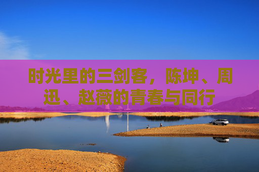 时光里的三剑客,陈坤、周迅、赵薇的青春与同行 时光里的三剑客,陈坤、周迅、赵薇的青春与同行